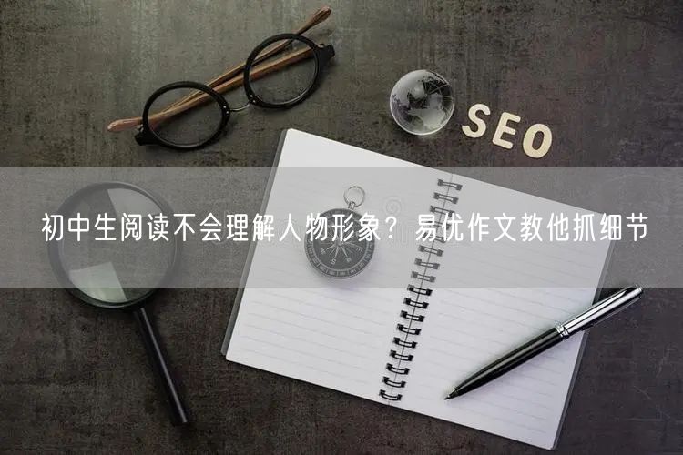 初中生阅读不会理解人物形象？易优作文教他抓细节